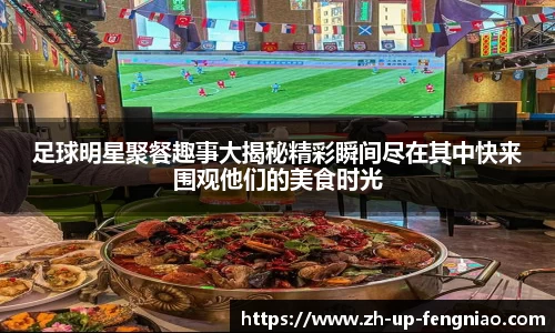 足球明星聚餐趣事大揭秘精彩瞬间尽在其中快来围观他们的美食时光